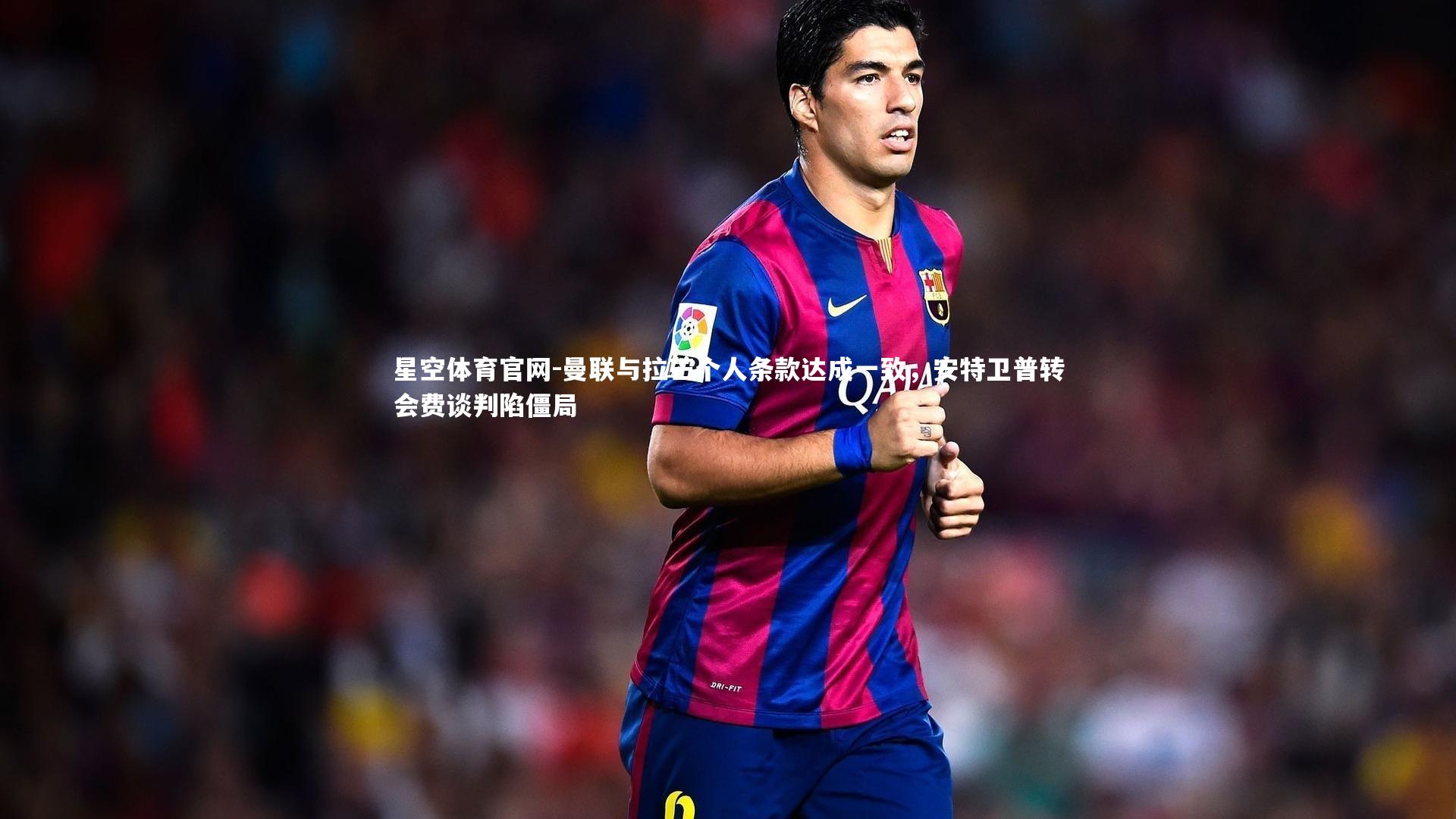 星空体育官网-曼联与拉芒个人条款达成一致，安特卫普转会费谈判陷僵局